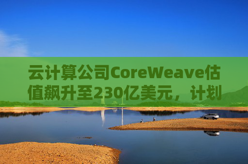 云计算公司CoreWeave估值飙升至230亿美元，计划出售部分股份并考虑明年IPO