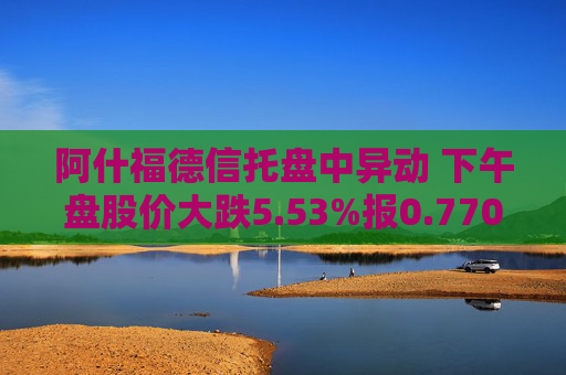 阿什福德信托盘中异动 下午盘股价大跌5.53%报0.770美元