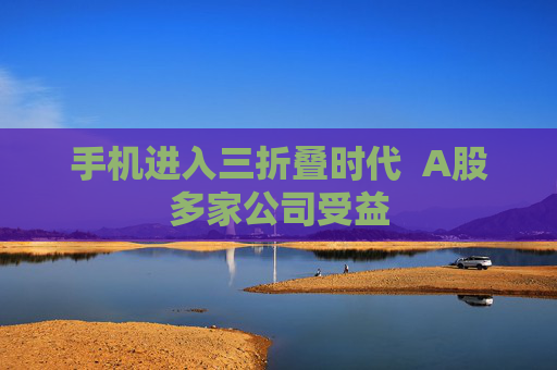 手机进入三折叠时代  A股多家公司受益