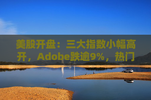 美股开盘：三大指数小幅高开，Adobe跌逾9%，热门中概股涨跌不一