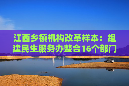 江西乡镇机构改革样本：组建民生服务办整合16个部门相关职能