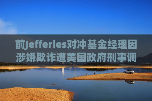 前Jefferies对冲基金经理因涉嫌欺诈遭美国政府刑事调查