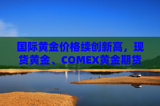 国际黄金价格续创新高，现货黄金、COMEX黄金期货本周均涨逾3%