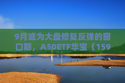 9月或为大盘修复反弹的窗口期，A50ETF华宝（159596）逆市上涨