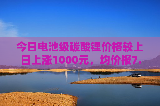 今日电池级碳酸锂价格较上日上涨1000元，均价报7.55万元/吨