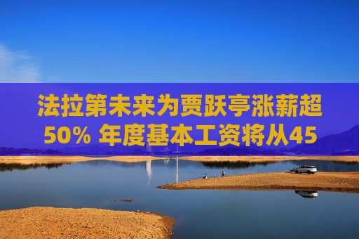 法拉第未来为贾跃亭涨薪超50% 年度基本工资将从45万美元调至68万美元