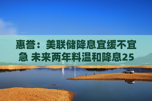 惠誉：美联储降息宜缓不宜急 未来两年料温和降息250基点