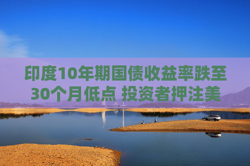 印度10年期国债收益率跌至30个月低点 投资者押注美联储将大幅降息