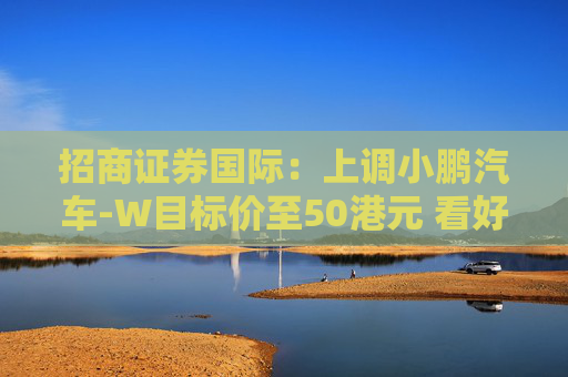 招商证券国际：上调小鹏汽车-W目标价至50港元 看好比亚迪股份及吉利汽车