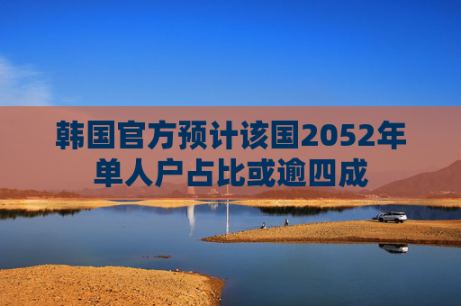 韩国官方预计该国2052年单人户占比或逾四成