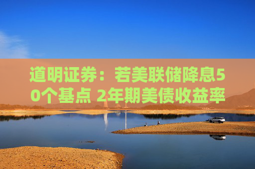 道明证券：若美联储降息50个基点 2年期美债收益率将下探3.25%