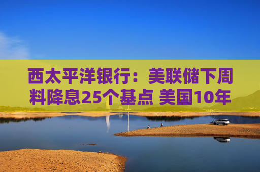 西太平洋银行：美联储下周料降息25个基点 美国10年期收益率或已见底