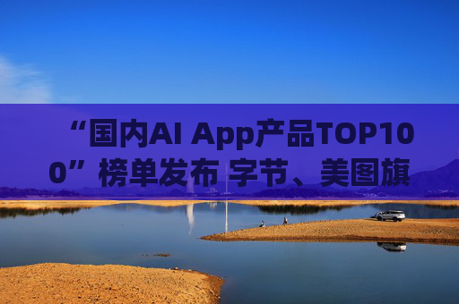 “国内AI App产品TOP100”榜单发布 字节、美图旗下产品包揽前三