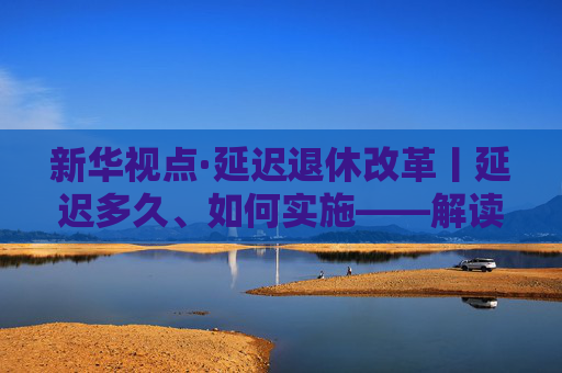 新华视点·延迟退休改革丨延迟多久、如何实施——解读延迟退休改革文件