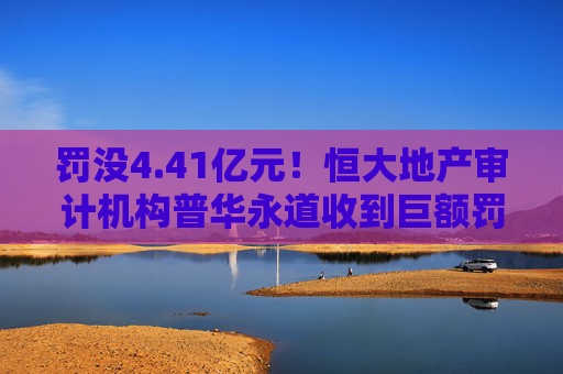 罚没4.41亿元！恒大地产审计机构普华永道收到巨额罚单