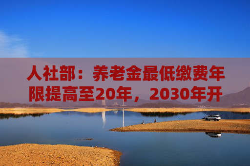 人社部：养老金最低缴费年限提高至20年，2030年开始实施