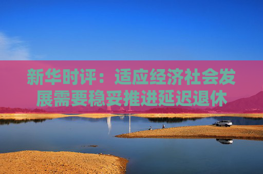 新华时评：适应经济社会发展需要稳妥推进延迟退休