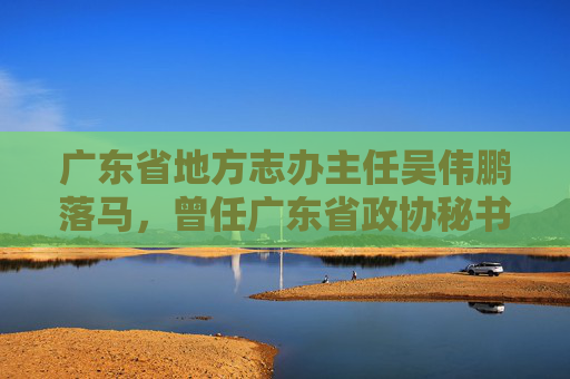 广东省地方志办主任吴伟鹏落马，曾任广东省政协秘书长