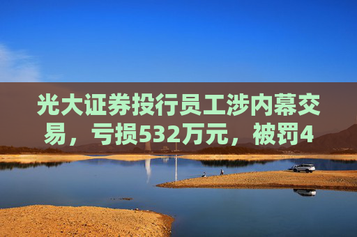 光大证券投行员工涉内幕交易，亏损532万元，被罚460万元