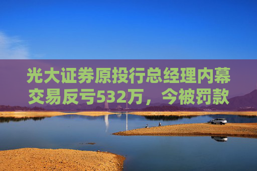 光大证券原投行总经理内幕交易反亏532万，今被罚款460万、禁业10年