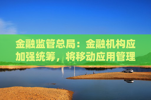 金融监管总局：金融机构应加强统筹，将移动应用管理纳入全面风险管理体系