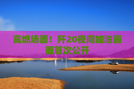 高燃场面！歼20夜间加油画面首次公开