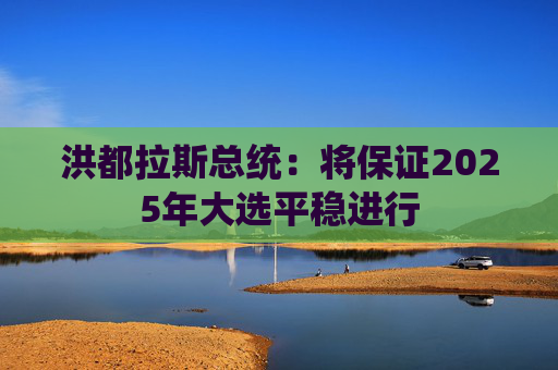 洪都拉斯总统：将保证2025年大选平稳进行