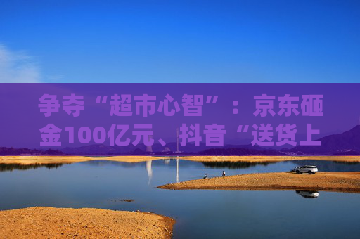 争夺“超市心智”：京东砸金100亿元、抖音“送货上门” 美团、天猫、快手虎视眈眈