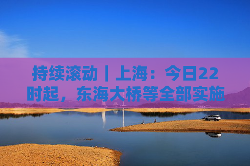 持续滚动｜上海：今日22时起，东海大桥等全部实施封闭管控