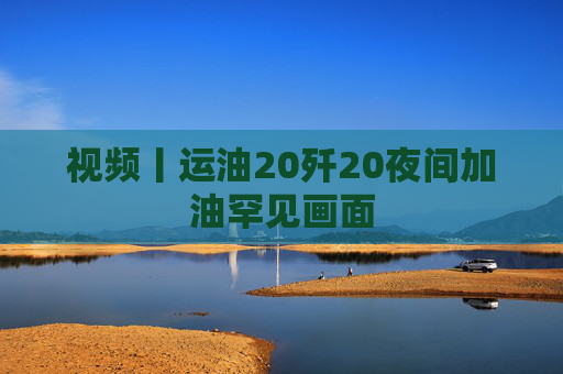 视频丨运油20歼20夜间加油罕见画面