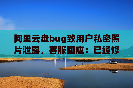 阿里云盘bug致用户私密照片泄露，客服回应：已经修复，是否有补偿需要反馈专人处理