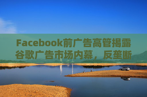 Facebook前广告高管揭露谷歌广告市场内幕，反垄断调查再添证人!