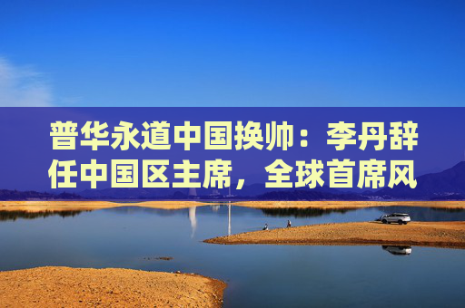 普华永道中国换帅：李丹辞任中国区主席，全球首席风险及监管官接任