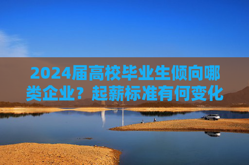 2024届高校毕业生倾向哪类企业？起薪标准有何变化？这份蓝皮书发布