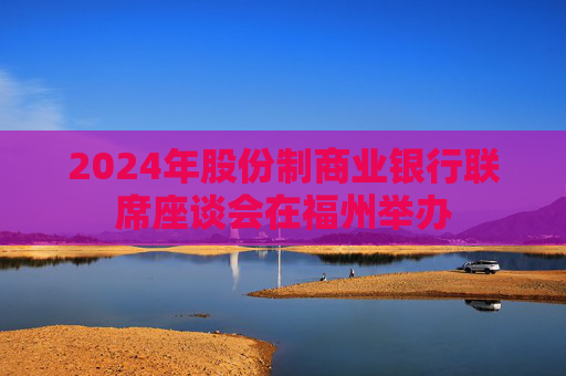 2024年股份制商业银行联席座谈会在福州举办