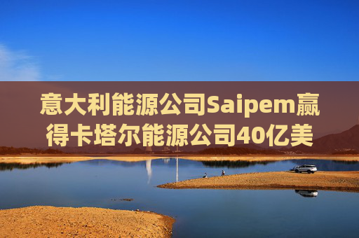 意大利能源公司Saipem赢得卡塔尔能源公司40亿美元合同