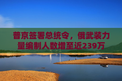 普京签署总统令，俄武装力量编制人数增至近239万