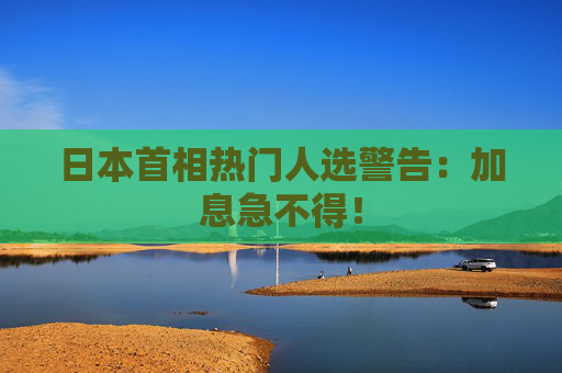 日本首相热门人选警告：加息急不得！