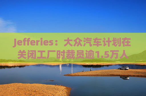 Jefferies：大众汽车计划在关闭工厂时裁员逾1.5万人