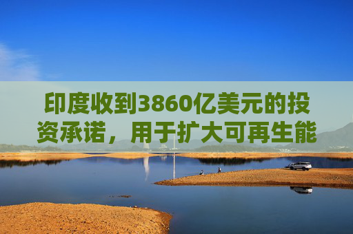 印度收到3860亿美元的投资承诺，用于扩大可再生能源