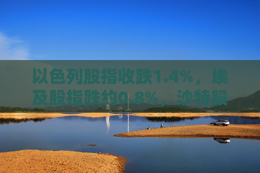 以色列股指收跌1.4%，埃及股指跌约0.8%，沙特股指跌约0.3%