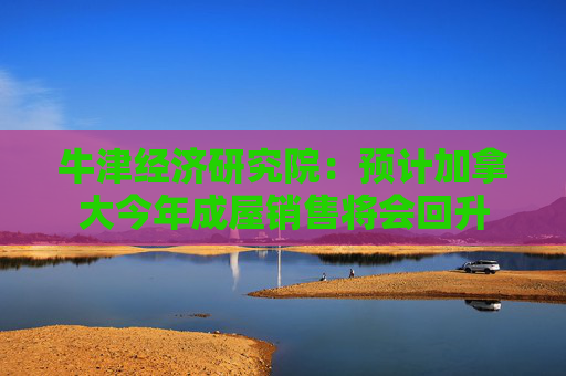 牛津经济研究院：预计加拿大今年成屋销售将会回升