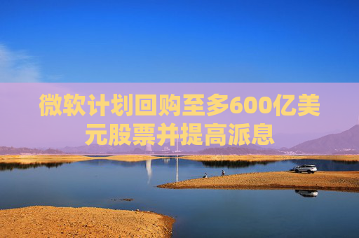 微软计划回购至多600亿美元股票并提高派息