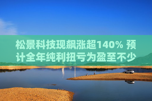 松景科技现飙涨超140% 预计全年纯利扭亏为盈至不少于4000万港元