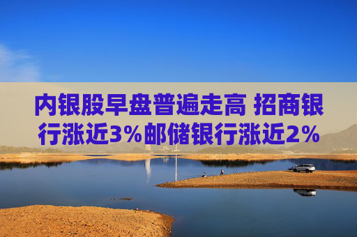 内银股早盘普遍走高 招商银行涨近3%邮储银行涨近2%