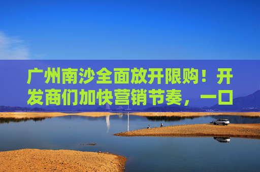 广州南沙全面放开限购！开发商们加快营销节奏，一口价、送家电、送车位太常见