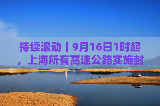 持续滚动｜9月16日1时起，上海所有高速公路实施封闭管控