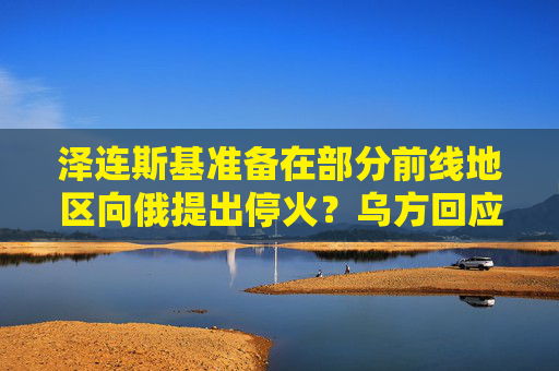 泽连斯基准备在部分前线地区向俄提出停火？乌方回应！乌称哈尔科夫遭俄军袭击，已致33人受伤