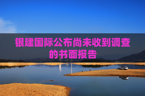 银建国际公布尚未收到调查的书面报告