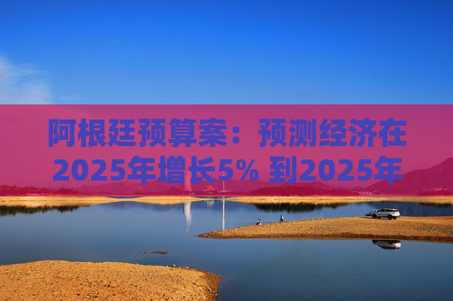 阿根廷预算案：预测经济在2025年增长5% 到2025年底年通胀率达18.3%